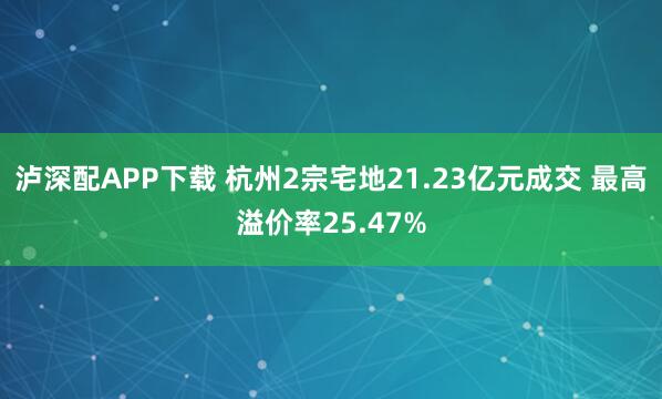 泸深配APP下载 杭州2宗宅地21.23亿元成交 最高溢价率25.47%