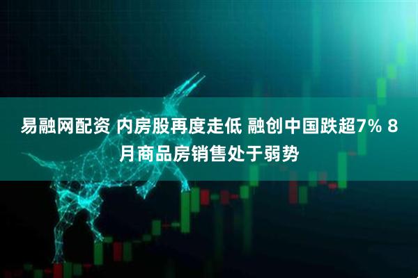 易融网配资 内房股再度走低 融创中国跌超7% 8月商品房销售处于弱势