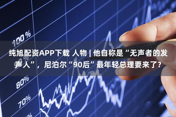 纯旭配资APP下载 人物 | 他自称是“无声者的发声人”，尼泊尔“90后”最年轻总理要来了？