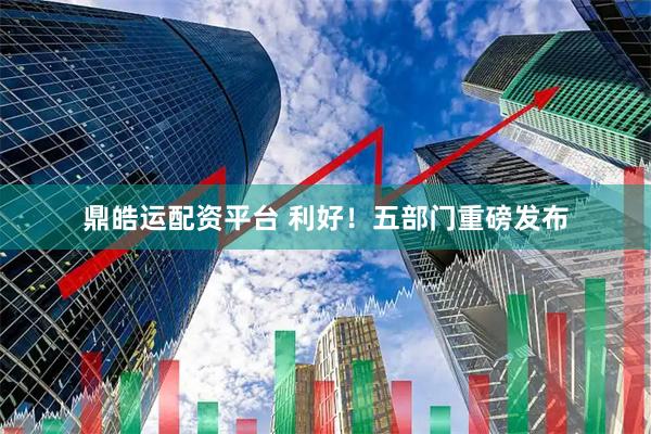 鼎皓运配资平台 利好！五部门重磅发布