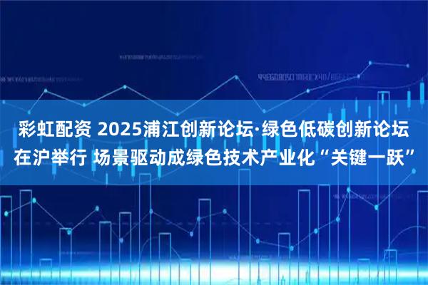 彩虹配资 2025浦江创新论坛·绿色低碳创新论坛在沪举行 场景驱动成绿色技术产业化“关键一跃”
