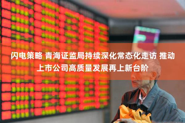闪电策略 青海证监局持续深化常态化走访 推动上市公司高质量发展再上新台阶