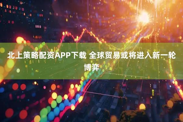 北上策略配资APP下载 全球贸易或将进入新一轮博弈