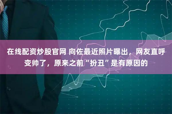 在线配资炒股官网 向佐最近照片曝出,网友直呼变帅了,原来之前“扮丑”是有原因的