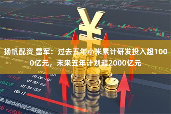 扬帆配资 雷军：过去五年小米累计研发投入超1000亿元，未来五年计划超2000亿元