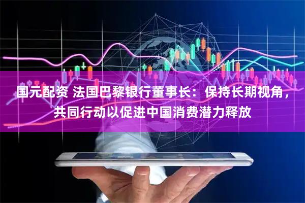 国元配资 法国巴黎银行董事长：保持长期视角，共同行动以促进中国消费潜力释放