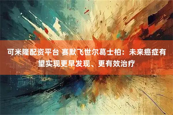 可米隆配资平台 赛默飞世尔葛士柏：未来癌症有望实现更早发现、更有效治疗