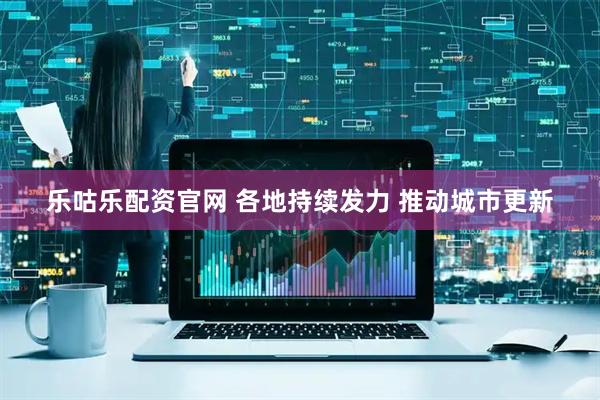 乐咕乐配资官网 各地持续发力 推动城市更新