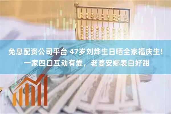 免息配资公司平台 47岁刘烨生日晒全家福庆生! 一家四口互动有爱，老婆安娜表白好甜