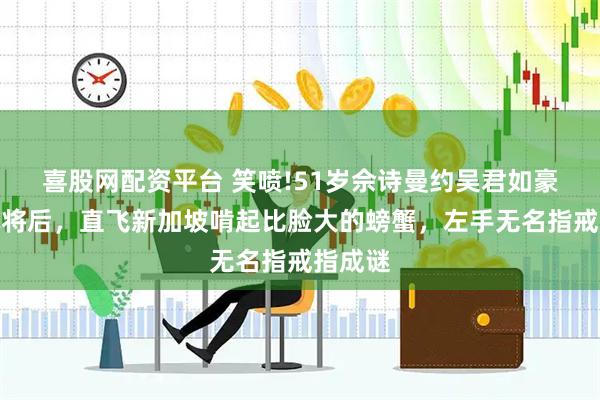 喜股网配资平台 笑喷!51岁佘诗曼约吴君如豪宅打麻将后，直飞新加坡啃起比脸大的螃蟹，左手无名指戒指成谜