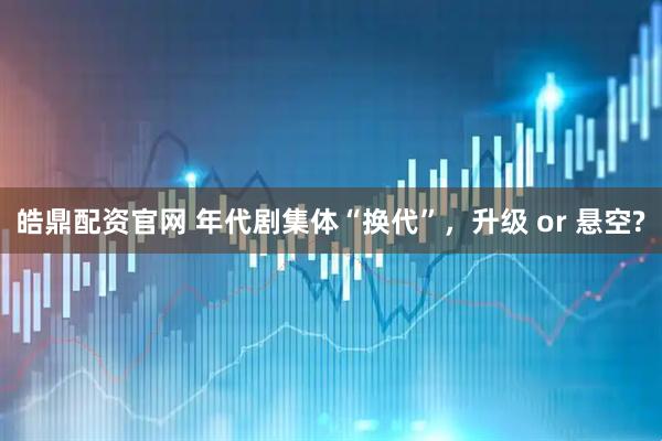 皓鼎配资官网 年代剧集体“换代”，升级 or 悬空?