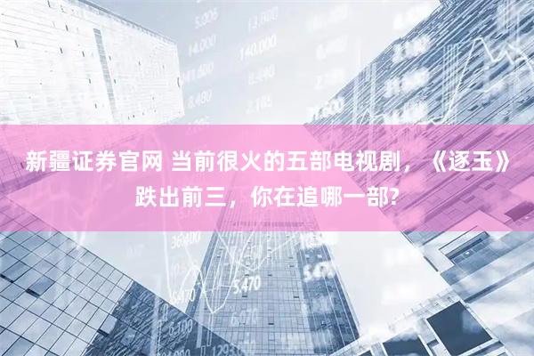 新疆证券官网 当前很火的五部电视剧，《逐玉》跌出前三，你在追哪一部?