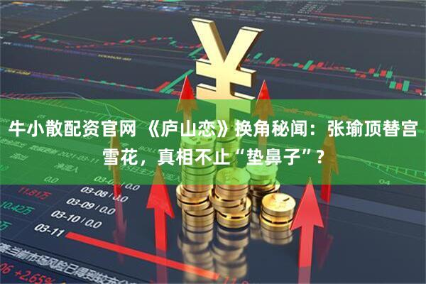 牛小散配资官网 《庐山恋》换角秘闻：张瑜顶替宫雪花，真相不止“垫鼻子”?