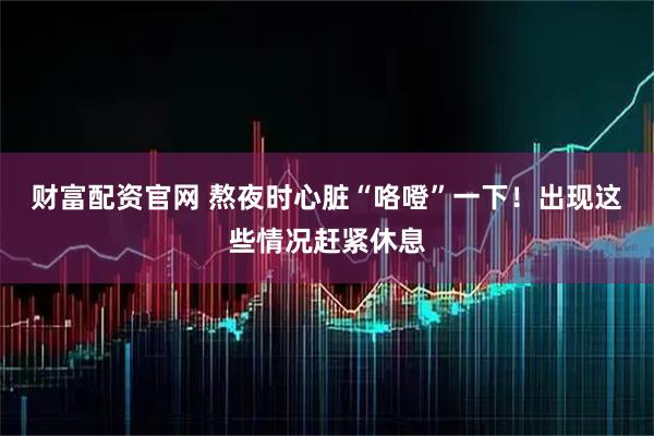 财富配资官网 熬夜时心脏“咯噔”一下！出现这些情况赶紧休息