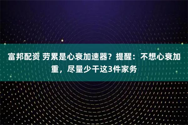 富邦配资 劳累是心衰加速器?提醒:不想心衰加重,尽量少干这3件家务