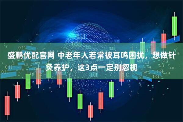 盛鹏优配官网 中老年人若常被耳鸣困扰，想做针灸养护，这3点一定别忽视