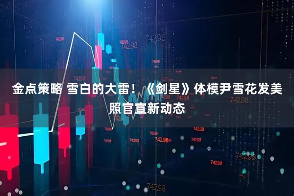 金点策略 雪白的大雷！《剑星》体模尹雪花发美照官宣新动态