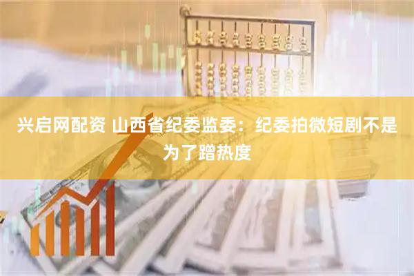 兴启网配资 山西省纪委监委：纪委拍微短剧不是为了蹭热度