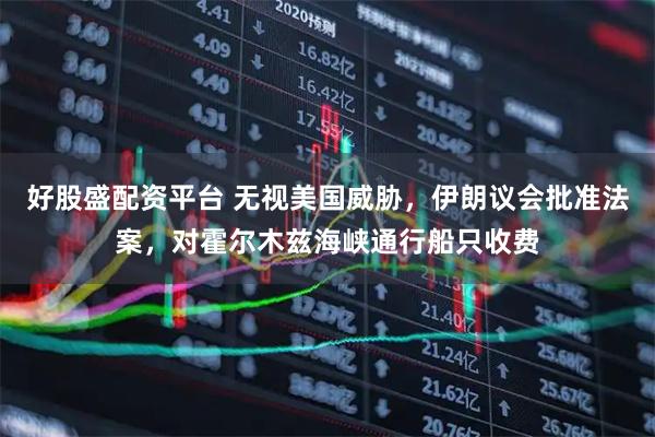 好股盛配资平台 无视美国威胁，伊朗议会批准法案，对霍尔木兹海峡通行船只收费