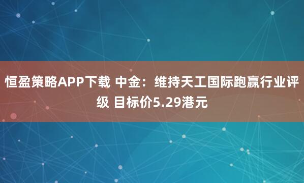 恒盈策略APP下载 中金：维持天工国际跑赢行业评级 目标价5.29港元