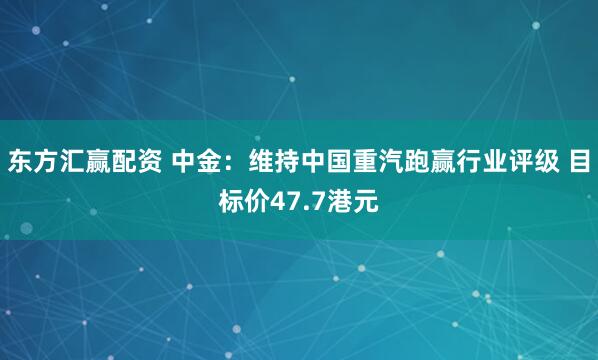 东方汇赢配资 中金：维持中国重汽跑赢行业评级 目标价47.7港元