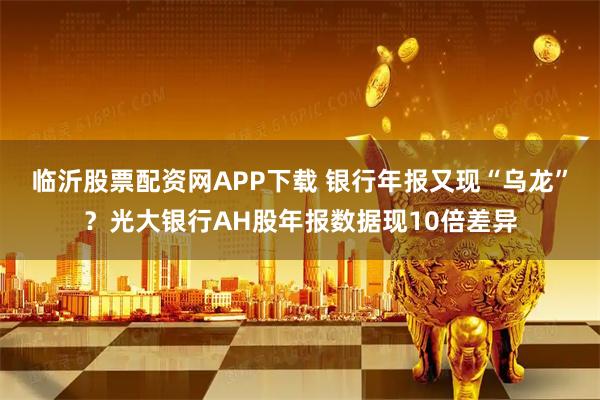 临沂股票配资网APP下载 银行年报又现“乌龙”？光大银行AH股年报数据现10倍差异