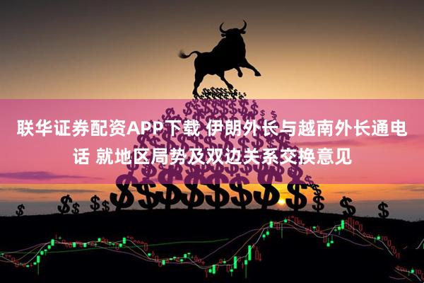 联华证券配资APP下载 伊朗外长与越南外长通电话 就地区局势及双边关系交换意见