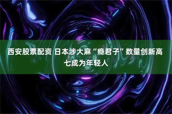 西安股票配资 日本涉大麻“瘾君子”数量创新高 七成为年轻人