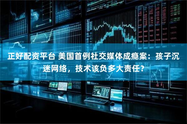 正好配资平台 美国首例社交媒体成瘾案：孩子沉迷网络，技术该负多大责任？