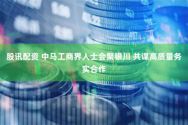 股讯配资 中马工商界人士会聚银川 共谋高质量务实合作