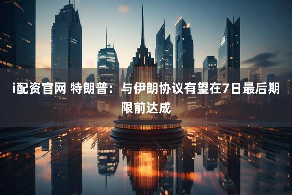 i配资官网 特朗普：与伊朗协议有望在7日最后期限前达成
