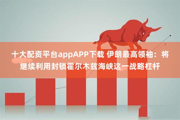 十大配资平台appAPP下载 伊朗最高领袖：将继续利用封锁霍尔木兹海峡这一战略杠杆