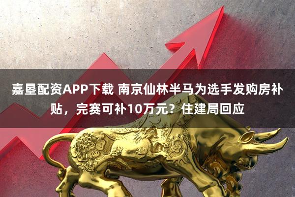 嘉垦配资APP下载 南京仙林半马为选手发购房补贴,完赛可补10万元?住建局回应