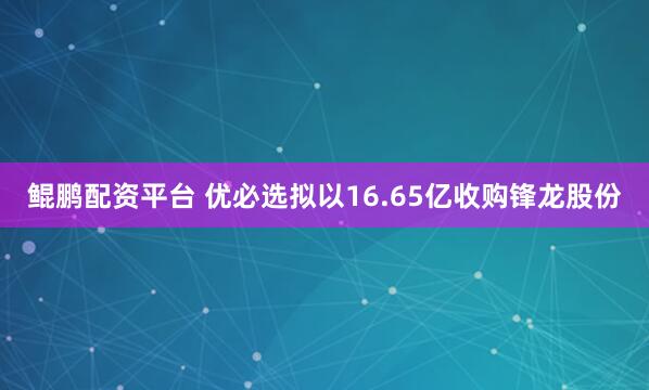 鲲鹏配资平台 优必选拟以16.65亿收购锋龙股份