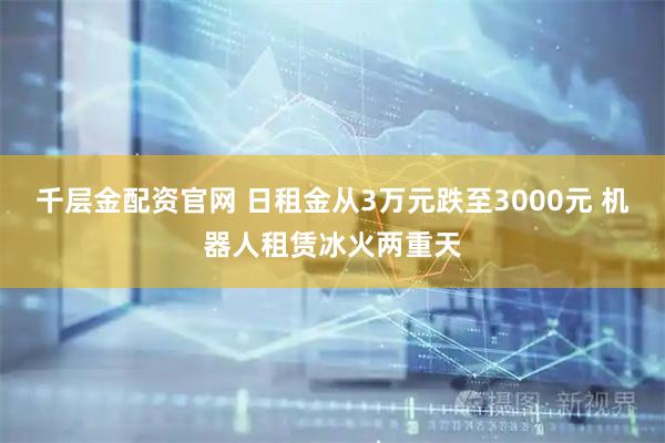 千层金配资官网 日租金从3万元跌至3000元 机器人租赁冰火两重天