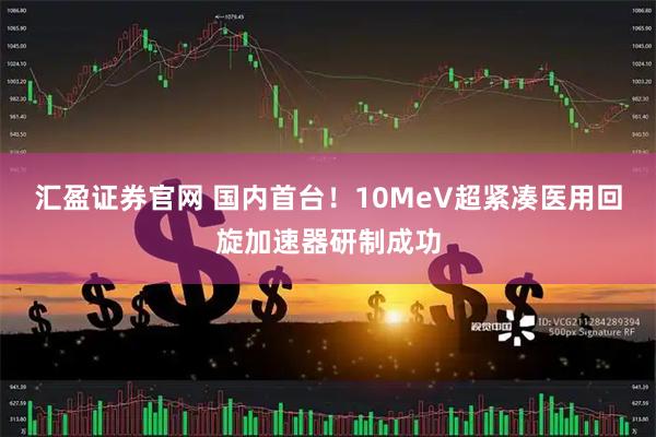 汇盈证券官网 国内首台！10MeV超紧凑医用回旋加速器研制成功