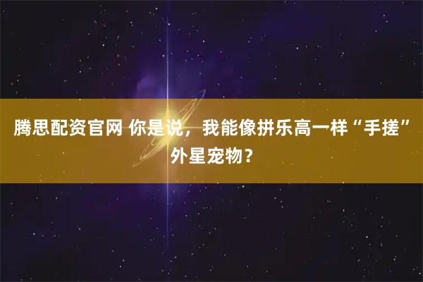 腾思配资官网 你是说，我能像拼乐高一样“手搓”外星宠物？