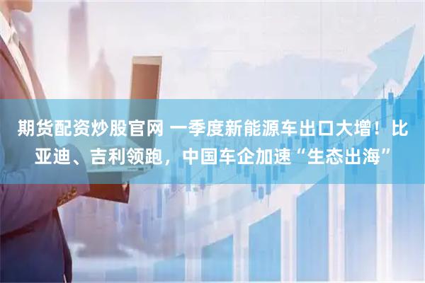 期货配资炒股官网 一季度新能源车出口大增！比亚迪、吉利领跑，中国车企加速“生态出海”