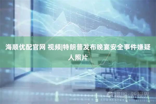海顺优配官网 视频|特朗普发布晚宴安全事件嫌疑人照片