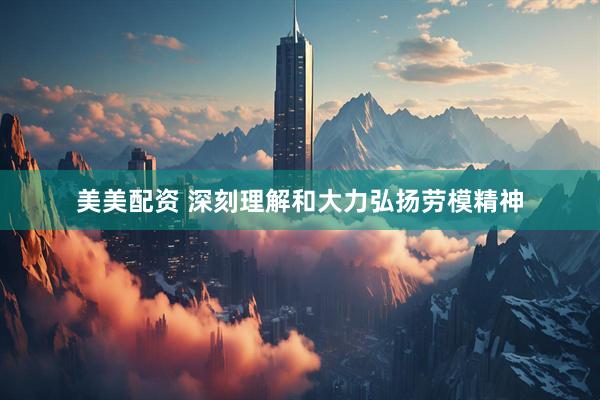 美美配资 深刻理解和大力弘扬劳模精神