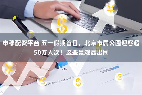 申穆配资平台 五一假期首日，北京市属公园迎客超50万人次！这些景观最出圈