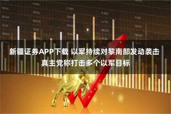 新疆证券APP下载 以军持续对黎南部发动袭击 真主党称打击多个以军目标