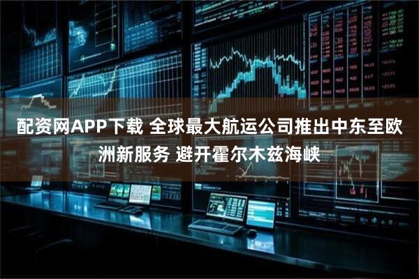 配资网APP下载 全球最大航运公司推出中东至欧洲新服务 避开霍尔木兹海峡