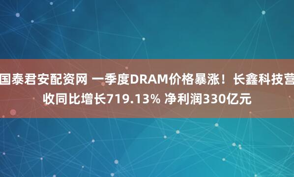 国泰君安配资网 一季度DRAM价格暴涨！长鑫科技营收同比增长719.13% 净利润330亿元