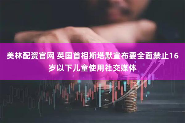 美林配资官网 英国首相斯塔默宣布要全面禁止16岁以下儿童使用社交媒体