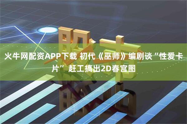 火牛网配资APP下载 初代《巫师》编剧谈“性爱卡片” 赶工搞出2D春宫图