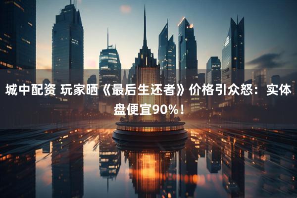 城中配资 玩家晒《最后生还者》价格引众怒:实体盘便宜90%!