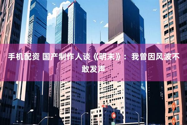 手机配资 国产制作人谈《明末》：我曾因风波不敢发声